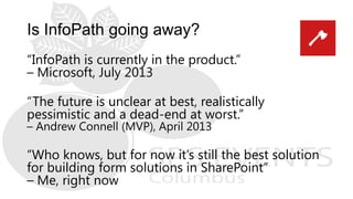 Is InfoPath going away?
“InfoPath is currently in the product.”
– Microsoft, July 2013
“The future is unclear at best, realistically
pessimistic and a dead-end at worst.”
– Andrew Connell (MVP), April 2013
“Who knows, but for now it’s still the best solution
for building form solutions in SharePoint”
– Me, right now
 