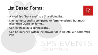 • A modified “front end” to a SharePoint list…
• Limited functionality compared to form templates, but much
nicer than OOTB list forms…
• Can leverage data connections…
• Can be launched within the browser or in an InfoPath Form Web
Part
 