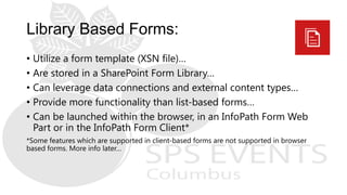 • Utilize a form template (XSN file)…
• Are stored in a SharePoint Form Library…
• Can leverage data connections and external content types…
• Provide more functionality than list-based forms…
• Can be launched within the browser, in an InfoPath Form Web
Part or in the InfoPath Form Client*
*Some features which are supported in client-based forms are not supported in browser
based forms. More info later…
 