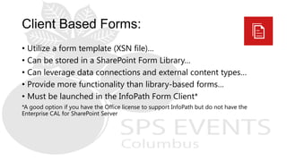 • Utilize a form template (XSN file)…
• Can be stored in a SharePoint Form Library…
• Can leverage data connections and external content types…
• Provide more functionality than library-based forms…
• Must be launched in the InfoPath Form Client*
*A good option if you have the Office license to support InfoPath but do not have the
Enterprise CAL for SharePoint Server
 