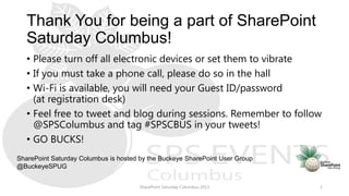 Thank You for being a part of SharePoint
Saturday Columbus!
• Please turn off all electronic devices or set them to vibrate
• If you must take a phone call, please do so in the hall
• Wi-Fi is available, you will need your Guest ID/password
(at registration desk)
• Feel free to tweet and blog during sessions. Remember to follow
@SPSColumbus and tag #SPSCBUS in your tweets!
• GO BUCKS!
SharePoint Saturday Columbus 2013 2
SharePoint Saturday Columbus is hosted by the Buckeye SharePoint User Group
@BuckeyeSPUG
 