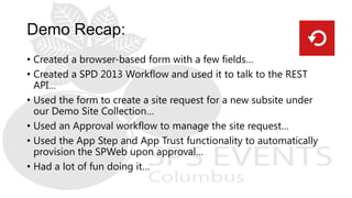 • Created a browser-based form with a few fields…
• Created a SPD 2013 Workflow and used it to talk to the REST
API…
• Used the form to create a site request for a new subsite under
our Demo Site Collection…
• Used an Approval workflow to manage the site request…
• Used the App Step and App Trust functionality to automatically
provision the SPWeb upon approval…
• Had a lot of fun doing it…
 