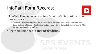 • InfoPath Forms can be sent to a Records Center, but there are
some issues…
• The Form Template exists in the source site collection, thus the form won’t open…
• By definition, a Records Center is a locked down site – shouldn’t have dynamic files
such as forms with workflow
• There are some cool opportunities here…
 