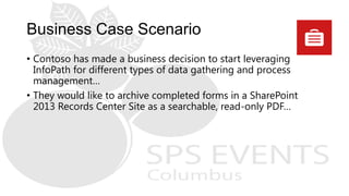 • Contoso has made a business decision to start leveraging
InfoPath for different types of data gathering and process
management…
• They would like to archive completed forms in a SharePoint
2013 Records Center Site as a searchable, read-only PDF…
 