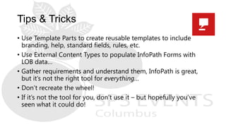 Tips & Tricks
• Use Template Parts to create reusable templates to include
branding, help, standard fields, rules, etc.
• Use External Content Types to populate InfoPath Forms with
LOB data…
• Gather requirements and understand them, InfoPath is great,
but it’s not the right tool for everything…
• Don’t recreate the wheel!
• If it’s not the tool for you, don’t use it – but hopefully you’ve
seen what it could do!
 