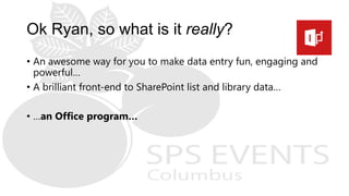 Ok Ryan, so what is it really?
• An awesome way for you to make data entry fun, engaging and
powerful…
• A brilliant front-end to SharePoint list and library data…
• …an Office program…
 