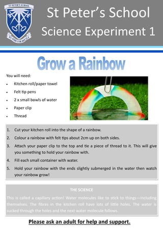 St Peter’s School
Science Experiment 1
Please ask an adult for help and support.
You will need:
• Kitchen roll/paper towel
• Felt tip pens
• 2 x small bowls of water
• Paper clip
• Thread
1. Cut your kitchen roll into the shape of a rainbow.
2. Colour a rainbow with felt tips about 2cm up on both sides.
3. Attach your paper clip to the top and tie a piece of thread to it. This will give
you something to hold your rainbow with.
4. Fill each small container with water.
5. Hold your rainbow with the ends slightly submerged in the water then watch
your rainbow grow!
THE SCIENCE
This is called a capillary action! Water molecules like to stick to things—including
themselves. The fibres in the kitchen roll have lots of little holes. The water is
sucked through the holes and the next water molecule follows.
 