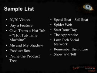 Sample List
• 20/20 Vision          • Speed Boat – Sail Boat
• Buy a Feature         • Spider Web
• Give Them a Hot Tub   • Start Your Day
  – “Hot Tub Time       • The Apprentice
  Machine”              • Low Tech Social
• Me and My Shadow        Network
• Product Box           • Remember the Future
                        • Show and Tell
• Prune the Product
  Tree
 