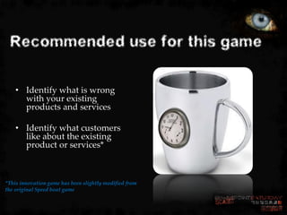 Recommended use for this game

    • Identify what is wrong
      with your existing
      products and services

    • Identify what customers
      like about the existing
      product or services*



*This innovation game has been slightly modified from
the original Speed boat game
 
