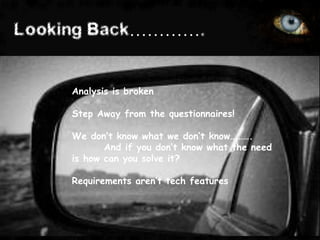 Looking Back………….


     Analysis is broken

     Step Away from the questionnaires!

     We don’t know what we don’t know……….
            And if you don’t know what the need
     is how can you solve it?

     Requirements aren’t tech features
 