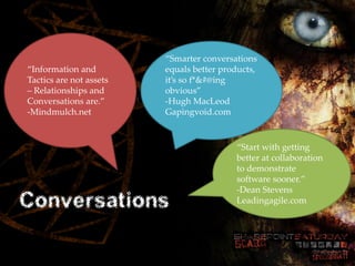 “Smarter conversations
  “Information and               equals better products,
  Tactics are not assets         it’s so f*&#@ing
  – Relationships and            obvious”
SharePoint Saturday Cincinnati
  Conversations are.”            -Hugh MacLeod
October 27, 2012
  -Mindmulch.net                 Gapingvoid.com


                                                  “Start with getting
                                                  better at collaboration
                                                  to demonstrate
                                                  software sooner.”
                                                  -Dean Stevens
Conversations                                     Leadingagile.com
 