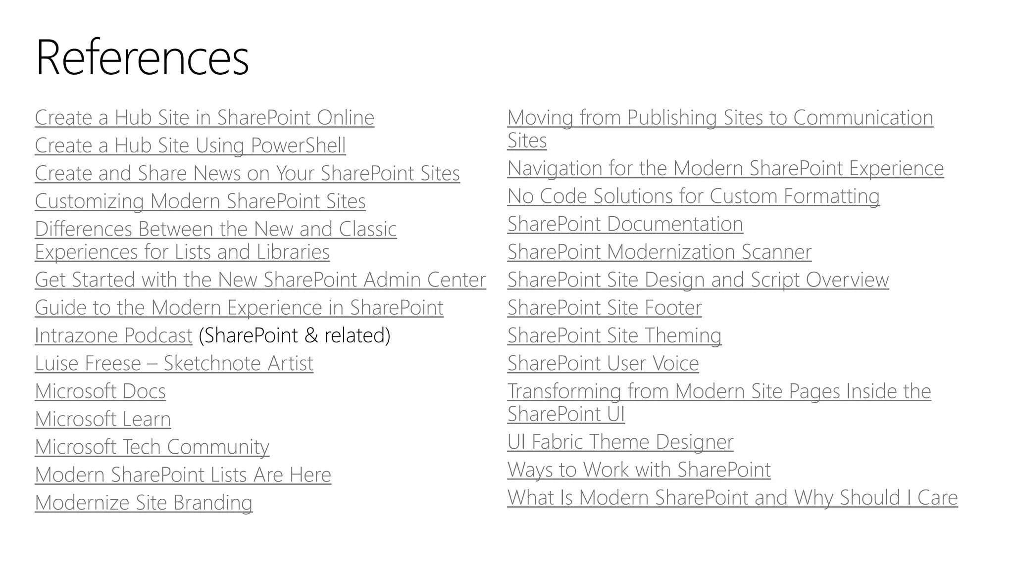 Create a Hub Site in SharePoint Online
Create a Hub Site Using PowerShell
Create and Share News on Your SharePoint Sites
Customizing Modern SharePoint Sites
Differences Between the New and Classic
Experiences for Lists and Libraries
Get Started with the New SharePoint Admin Center
Guide to the Modern Experience in SharePoint
Intrazone Podcast
Luise Freese – Sketchnote Artist
Microsoft Docs
Microsoft Learn
Microsoft Tech Community
Modern SharePoint Lists Are Here
Modernize Site Branding
Moving from Publishing Sites to Communication
Sites
Navigation for the Modern SharePoint Experience
No Code Solutions for Custom Formatting
SharePoint Documentation
SharePoint Modernization Scanner
SharePoint Site Design and Script Overview
SharePoint Site Footer
SharePoint Site Theming
SharePoint User Voice
Transforming from Modern Site Pages Inside the
SharePoint UI
UI Fabric Theme Designer
Ways to Work with SharePoint
What Is Modern SharePoint and Why Should I Care
 