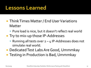 Lessons LearnedPlan, Plan, Plan Know your environmentEstablish your goals Know your tests Know your toolsTest, Test, Test (or search / destroy bottlenecks)Leave plenty of time to shake out the testsSize Matters (when Testing SharePoint)Witnessed 100% performance degradation between empty site collection and one with 22k webs.6/20/2009SharePoint Saturday Charlotte / Performance Testing with SharePoint16