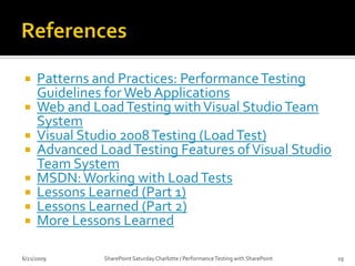 Lessons LearnedLoad Agents can max out quickly (do not want to over stress those machines)Over worked Load Agent will skew test results.Testing for under 30 minutes may cause you to miss out on major problems.Rule of thumb is about 1000 concurrent users for 1 VSTS Load Agent (most I’ve been able to run is around 300)6/20/2009SharePoint Saturday Charlotte / Performance Testing with SharePoint18