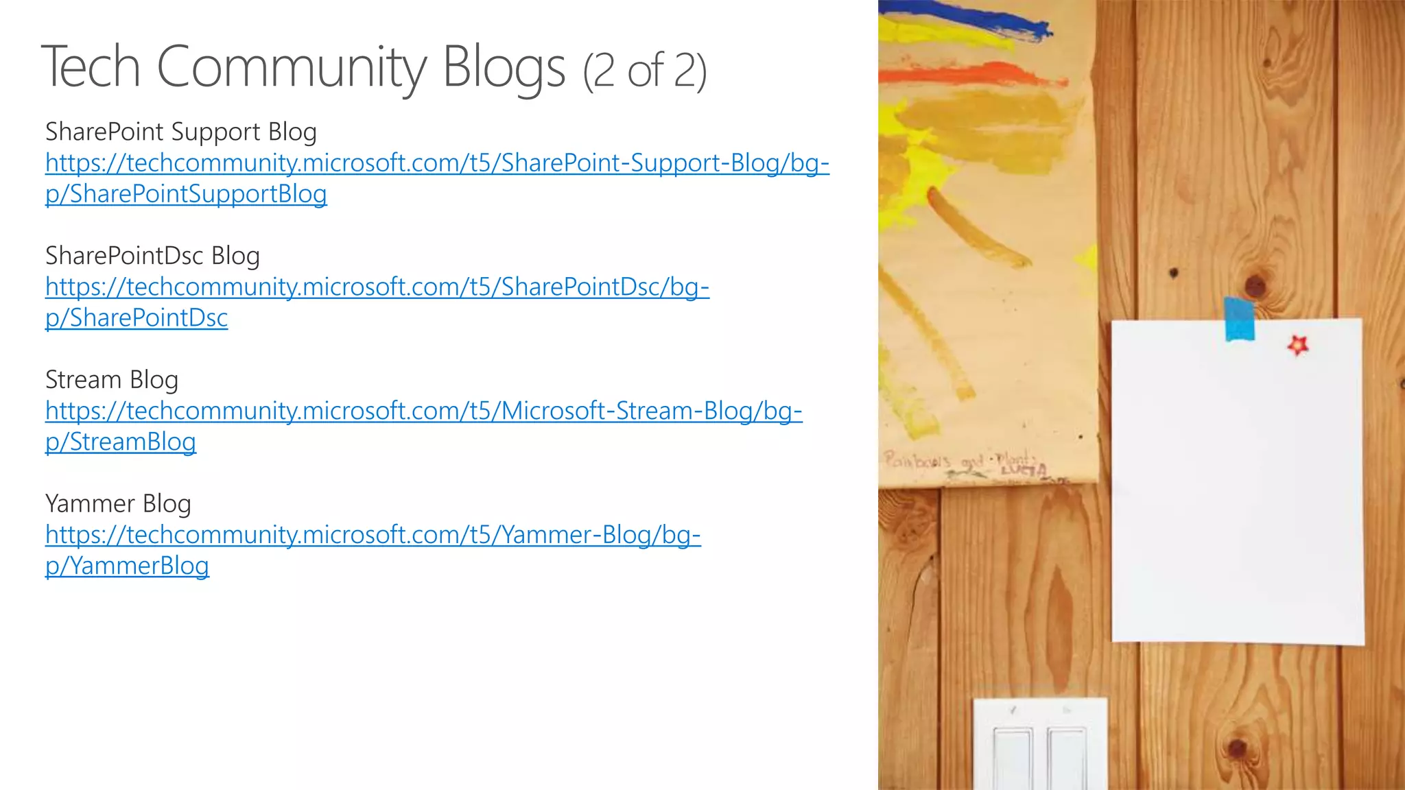 Tech Community Blogs (2 of 2)
SharePoint Support Blog
https://techcommunity.microsoft.com/t5/SharePoint-Support-Blog/bg-
p/SharePointSupportBlog
SharePointDsc Blog
https://techcommunity.microsoft.com/t5/SharePointDsc/bg-
p/SharePointDsc
Stream Blog
https://techcommunity.microsoft.com/t5/Microsoft-Stream-Blog/bg-
p/StreamBlog
Yammer Blog
https://techcommunity.microsoft.com/t5/Yammer-Blog/bg-
p/YammerBlog
 