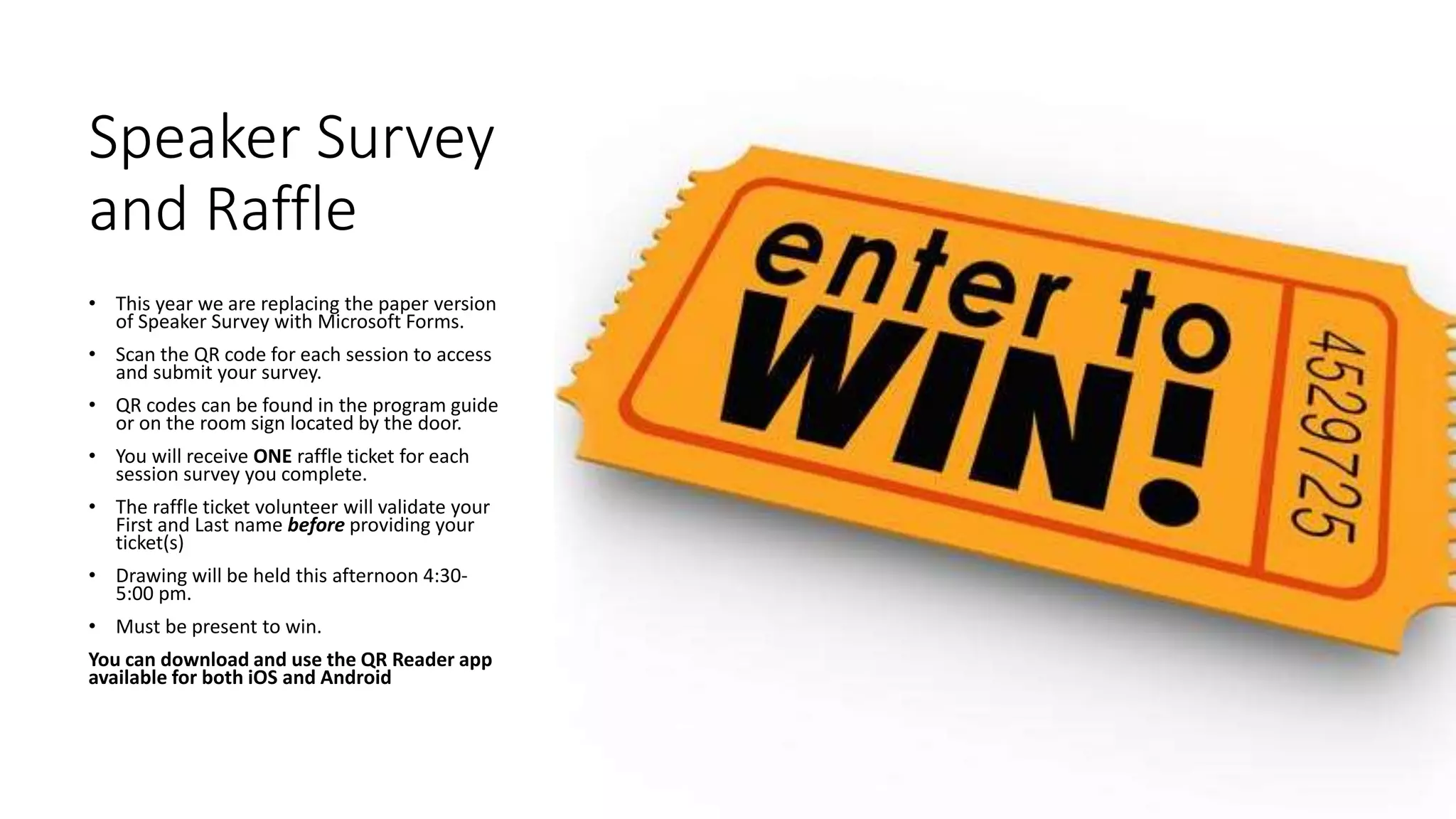 Speaker Survey
and Raffle
• This year we are replacing the paper version
of Speaker Survey with Microsoft Forms.
• Scan the QR code for each session to access
and submit your survey.
• QR codes can be found in the program guide
or on the room sign located by the door.
• You will receive ONE raffle ticket for each
session survey you complete.
• The raffle ticket volunteer will validate your
First and Last name before providing your
ticket(s)
• Drawing will be held this afternoon 4:30-
5:00 pm.
• Must be present to win.
You can download and use the QR Reader app
available for both iOS and Android
 