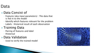  Data Consist of
◦ Features (aka input parameters) : The data that
is fed in to the model
◦ Identify which features relevant for the problem
◦ Labels : Historical result of each observation
 Training Data
◦ Pairing of features and label
◦ Historical
 Data Validation
◦ Used to verify the trained model
 