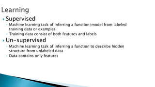  Supervised
◦ Machine learning task of inferring a function/model from labeled
training data or examples
◦ Training data consist of both features and labels
 Un-supervised
◦ Machine learning task of inferring a function to describe hidden
structure from unlabeled data
◦ Data contains only features
 