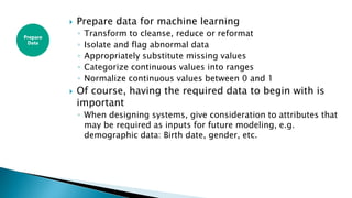  Prepare data for machine learning
◦ Transform to cleanse, reduce or reformat
◦ Isolate and flag abnormal data
◦ Appropriately substitute missing values
◦ Categorize continuous values into ranges
◦ Normalize continuous values between 0 and 1
 Of course, having the required data to begin with is
important
◦ When designing systems, give consideration to attributes that
may be required as inputs for future modeling, e.g.
demographic data: Birth date, gender, etc.
Prepare
Data
 
