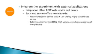 Integrate
 Integrate the experiment with external applications
– Integration offers REST web service end points
– Each web service offers two methods:
• Request/Response Service (RRS) ► Low latency, highly scalable web
service
• Batch Execution Service (BES) ► High volume, asynchronous scoring of
many records
 