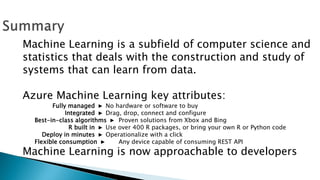 Machine Learning is a subfield of computer science and
statistics that deals with the construction and study of
systems that can learn from data.
Azure Machine Learning key attributes:
Fully managed ► No hardware or software to buy
Integrated ► Drag, drop, connect and configure
Best-in-class algorithms ► Proven solutions from Xbox and Bing
R built in ► Use over 400 R packages, or bring your own R or Python code
Deploy in minutes ► Operationalize with a click
Flexible consumption ► Any device capable of consuming REST API
Machine Learning is now approachable to developers
 