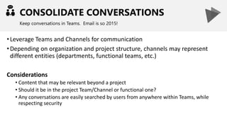 CONSOLIDATE CONVERSATIONS
Keep conversations in Teams. Email is so 2015!
•Leverage Teams and Channels for communication
•Depending on organization and project structure, channels may represent
different entities (departments, functional teams, etc.)
Considerations
• Content that may be relevant beyond a project
• Should it be in the project Team/Channel or functional one?
• Any conversations are easily searched by users from anywhere within Teams, while
respecting security
 