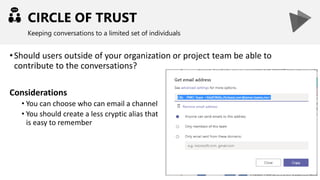 CIRCLE OF TRUST
Keeping conversations to a limited set of individuals
•Should users outside of your organization or project team be able to
contribute to the conversations?
Considerations
• You can choose who can email a channel
• You should create a less cryptic alias that
is easy to remember
 