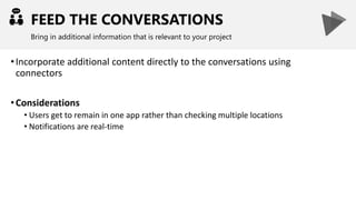 FEED THE CONVERSATIONS
Bring in additional information that is relevant to your project
•Incorporate additional content directly to the conversations using
connectors
•Considerations
• Users get to remain in one app rather than checking multiple locations
• Notifications are real-time
 