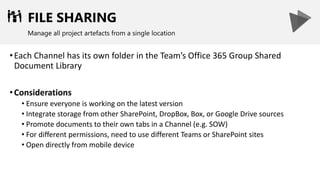 FILE SHARING
Manage all project artefacts from a single location
•Each Channel has its own folder in the Team’s Office 365 Group Shared
Document Library
•Considerations
• Ensure everyone is working on the latest version
• Integrate storage from other SharePoint, DropBox, Box, or Google Drive sources
• Promote documents to their own tabs in a Channel (e.g. SOW)
• For different permissions, need to use different Teams or SharePoint sites
• Open directly from mobile device
 