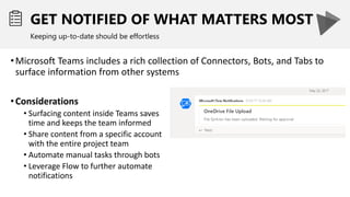 GET NOTIFIED OF WHAT MATTERS MOST
Keeping up-to-date should be effortless
•Microsoft Teams includes a rich collection of Connectors, Bots, and Tabs to
surface information from other systems
•Considerations
• Surfacing content inside Teams saves
time and keeps the team informed
• Share content from a specific account
with the entire project team
• Automate manual tasks through bots
• Leverage Flow to further automate
notifications
 