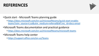 REFERENCES
•Quick start - Microsoft Teams planning guide
• https://docs.microsoft.com/en-us/microsoftteams/quick-start-enable-
teams?utm_source=t.co&utm_medium=referral&WT.mc_id=docs-email
•Microsoft Teams documentation and practical guidance
• https://docs.microsoft.com/en-us/microsoftteams/microsoft-teams
•Microsoft Teams help center
• https://support.office.com/en-us/Teams
 