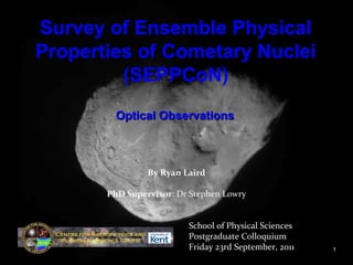 Comets: Delving Into the
Heart of the Matter
By Ryan Laird
PhD Supervisor: Dr Stephen Lowry
School of Physical Sciences
Postgraduate Colloquium
Friday 23rd September, 2011 1
Survey of Ensemble Physical
Properties of Cometary Nuclei
(SEPPCoN)
Optical ObservationsOptical Observations
 