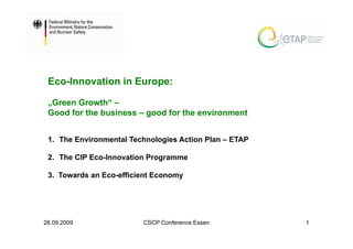 Eco-Innovation in Europe:

 „Green Growth“ –
 Good for the business – good for the environment


 1. The Environmental Technologies Action Plan – ETAP

 2. The CIP Eco-Innovation Programme

 3. Towards an Eco-efficient Economy




28.09.2009               CSCP Conference Essen          1
 