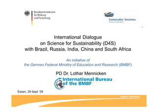 International Dialogue
on Science for Sustainability (D4S)on Science for Sustainability (D4S)
with Brazil, Russia, India, China and South Africa
An initiative of
the German Federal Ministry of Education and Research (BMBF)
PD Dr. Lothar Mennicken
Essen, 29 Sept `09
 