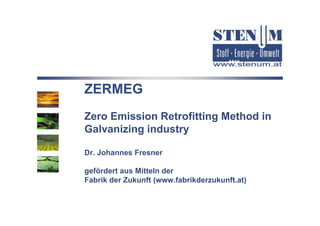 ZERMEG
Zero Emission Retrofitting Method in
Z    E i i R t fitti M th d i
Galvanizing industry

Dr. Johannes Fresner

gefördert aus Mitteln der
Fabrik der Zukunft (www.fabrikderzukunft.at)
 