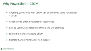 Why PowerShell + CSOM
 Anything you can do with CSOM can be achieved using PowerShell
+ CSOM
 Great way to extend PowerShell capabilities
 Can be used with SharePoint Online and On-premises
 Spend time understanding CSOM
 Microsoft.SharePoint.Client namespace
 