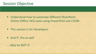 Session Objective
 Understand how to automate different SharePoint
Online (Office 365) tasks using PowerShell and CSOM
 This session is for Developers
 And IT Pro as well
……May be NOT 
 
