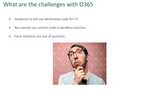 What are the challenges with O365
 Guidance to not use declarative code for CT
 You cannot use custom code in Sandbox solution.
 Farm solutions are out of question.
 