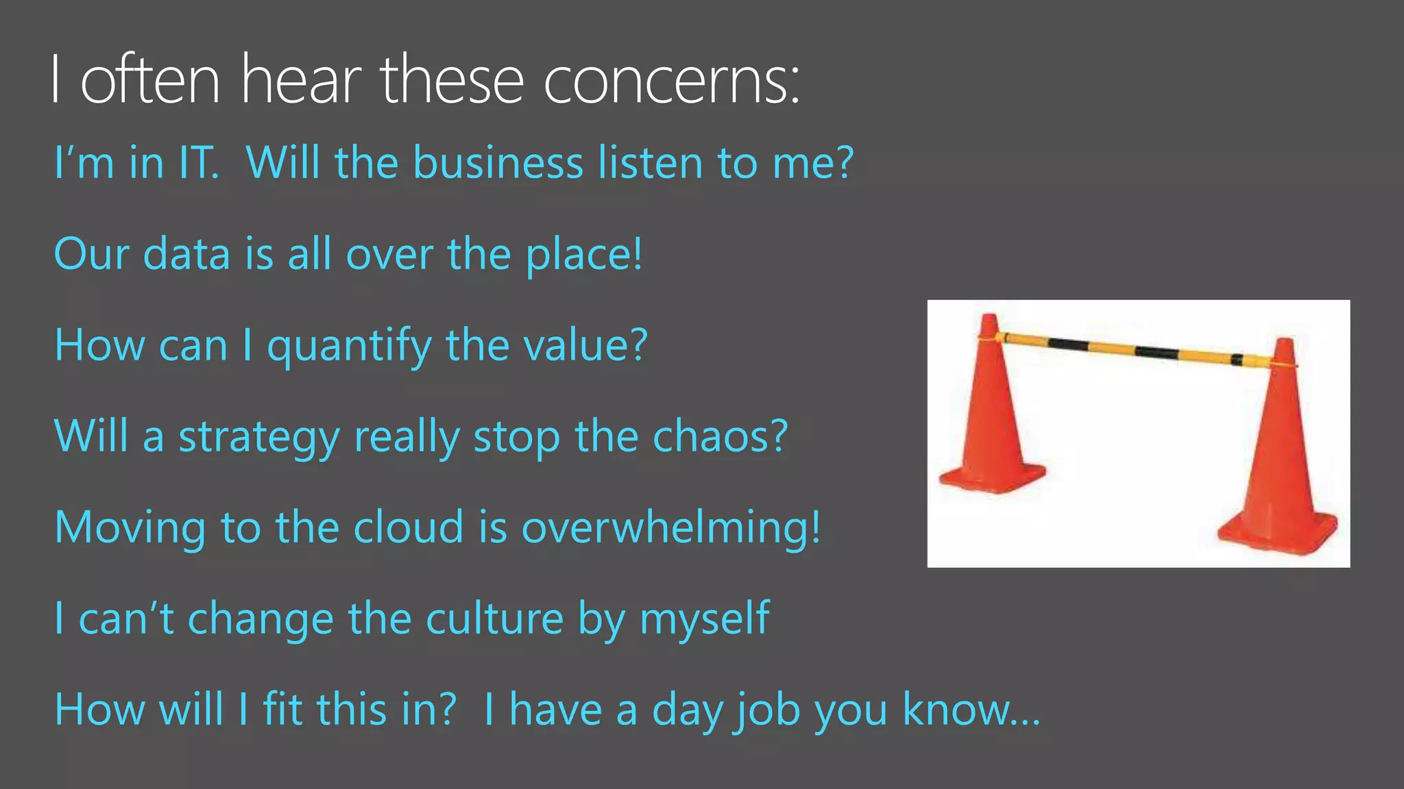 I’m in IT. Will the business listen to me?
Our data is all over the place!
How can I quantify the value?
Will a strategy really stop the chaos?
Moving to the cloud is overwhelming!
I can’t change the culture by myself
How will I fit this in? I have a day job you know…
 