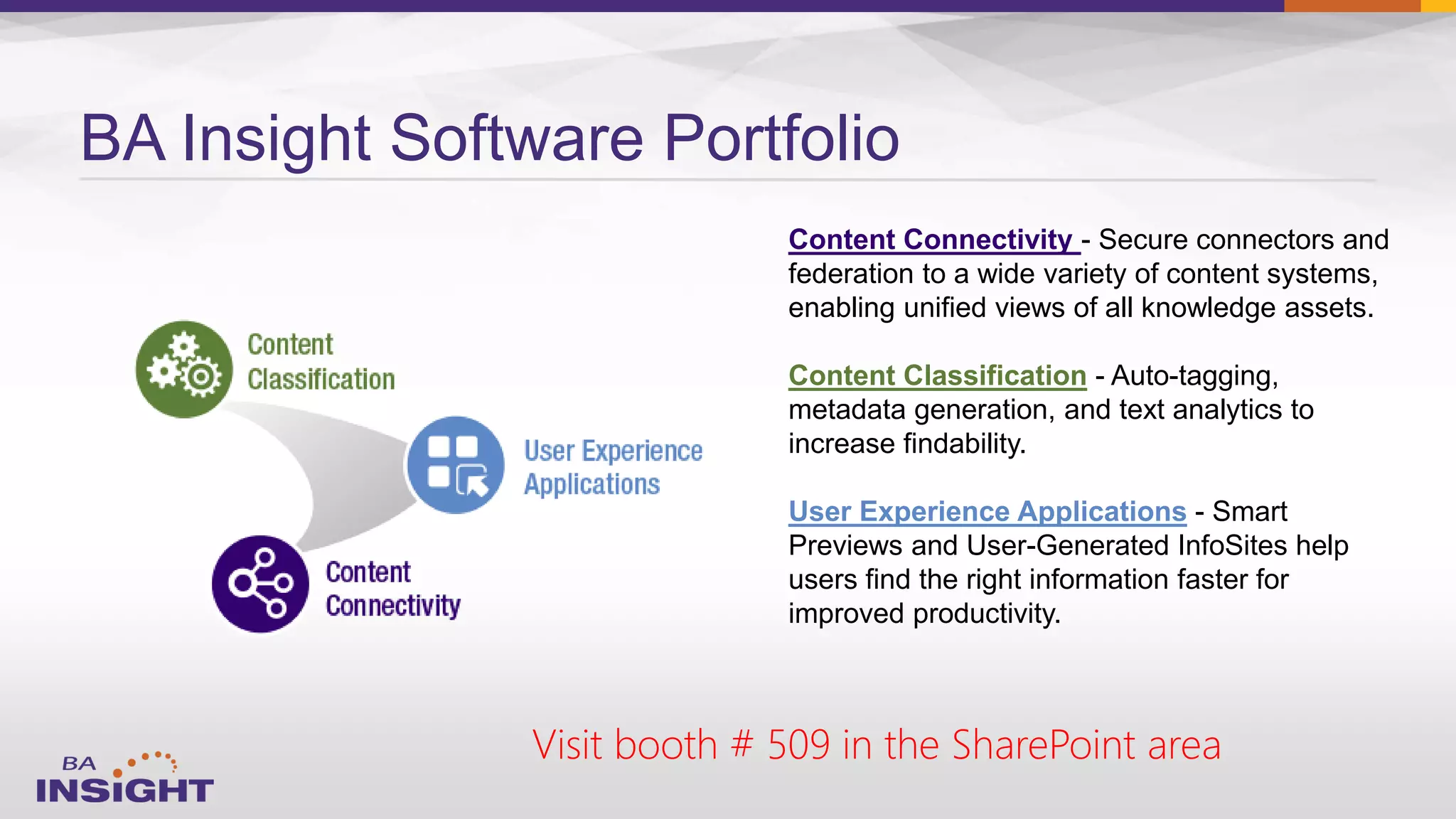 BA Insight Software Portfolio
Content Connectivity - Secure connectors and
federation to a wide variety of content systems,
enabling unified views of all knowledge assets.
Content Classification - Auto-tagging,
metadata generation, and text analytics to
increase findability.
User Experience Applications - Smart
Previews and User-Generated InfoSites help
users find the right information faster for
improved productivity.
Visit booth # 509 in the SharePoint area
 