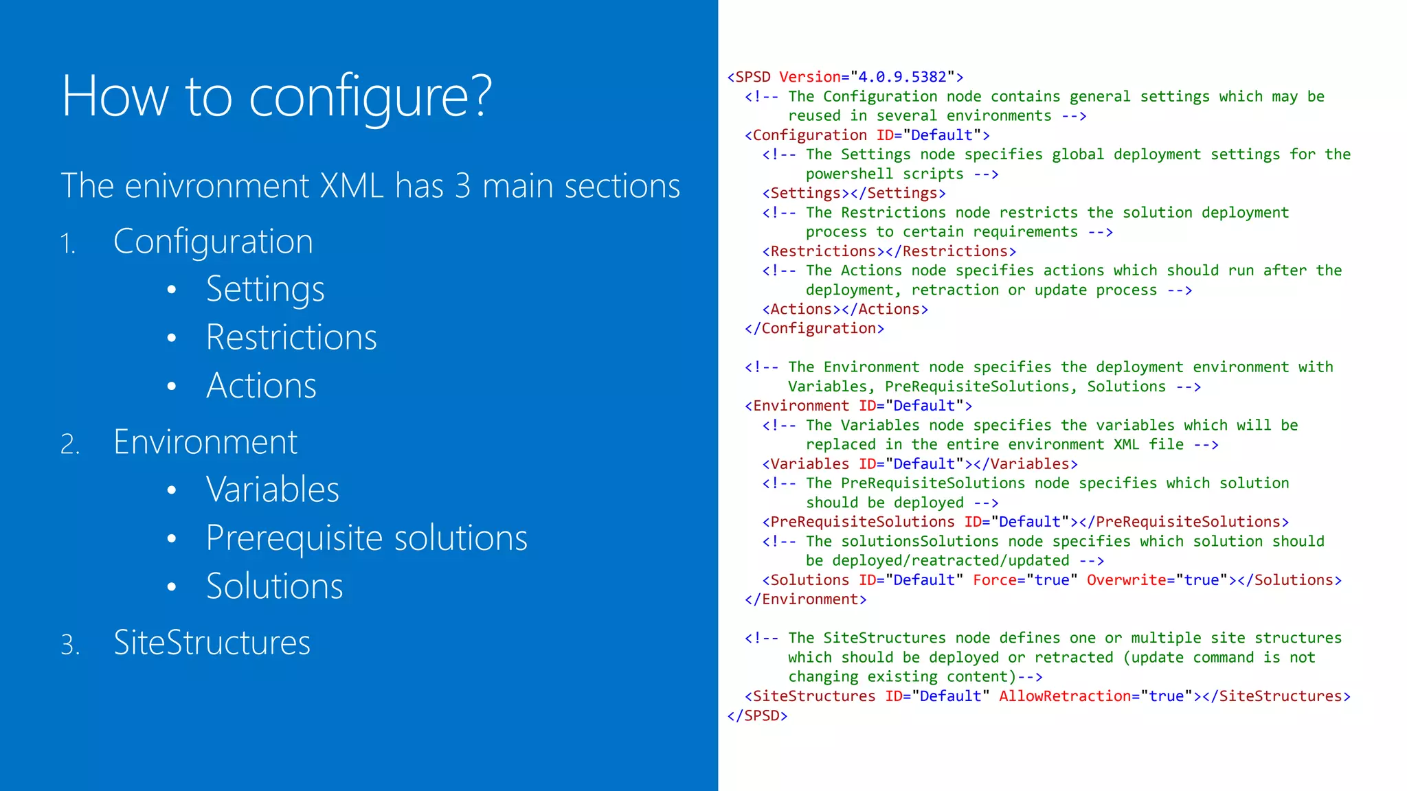 <SPSD Version="4.0.9.5382">
                                            <!-- The Configuration node contains general settings which may be
                                                 reused in several environments -->
                                            <Configuration ID="Default">
                                              <!-- The Settings node specifies global deployment settings for the

The environment XML has 3 main sections
                                                   powershell scripts -->
                                              <Settings></Settings>
                                              <!-- The Restrictions node restricts the solution deployment

1.   Configuration                                 process to certain requirements -->
                                              <Restrictions></Restrictions>

        • Settings
                                              <!-- The Actions node specifies actions which should run after the
                                                   deployment, retraction or update process -->
                                              <Actions></Actions>

        • Restrictions                      </Configuration>


        • Actions
                                           <!-- The Environment node specifies the deployment environment with
                                                Variables, PreRequisiteSolutions, Solutions -->
                                           <Environment ID="Default">

     Environment
                                             <!-- The Variables node specifies the variables which will be
2.                                                replaced in the entire environment XML file -->
                                             <Variables ID="Default"></Variables>

        • Variables                          <!-- The PreRequisiteSolutions node specifies which solution
                                                  should be deployed -->

        • Prerequisite solutions
                                             <PreRequisiteSolutions ID="Default"></PreRequisiteSolutions>
                                             <!-- The solutionsSolutions node specifies which solution should
                                                  be deployed/reatracted/updated -->

        • Solutions                          <Solutions ID="Default" Force="true" Overwrite="true"></Solutions>
                                           </Environment>


3.   SiteStructures                         <!-- The SiteStructures node defines one or multiple site structures
                                                 which should be deployed or retracted (update command is not
                                                 changing existing content)-->
                                            <SiteStructures ID="Default" AllowRetraction="true"></SiteStructures>
                                          </SPSD>
 