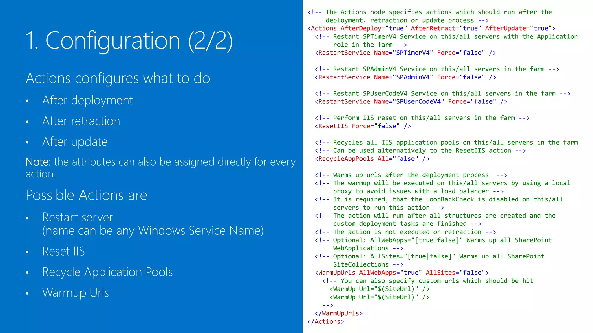 <!-- The Actions node specifies actions which should run after the
                                                                   deployment, retraction or update process -->
                                                              <Actions AfterDeploy="true" AfterRetract="true" AfterUpdate="true">
                                                                <!-- Restart SPTimerV4 Service on this/all servers with the Application
                                                                     role in the farm -->
                                                                <RestartService Name="SPTimerV4" Force="false" />

                                                               <!-- Restart SPAdminV4 Service on this/all servers in the farm -->
Actions configures what to do                                  <RestartService Name="SPAdminV4" Force="false" />

                                                               <!-- Restart SPUserCodeV4 Service on this/all servers in the farm -->
•   After deployment                                           <RestartService Name="SPUserCodeV4" Force="false" />


•   After retraction                                           <!-- Perform IIS reset on this/all servers in the farm -->
                                                               <ResetIIS Force="false" />

•   After update                                               <!-- Recycles all IIS application pools on this/all servers in the farm
                                                               <!-- Can be used alternatively to the ResetIIS action -->
Note: The “After*” attributes can also be assigned directly    <RecycleAppPools All="false" />

to every action which overrides the Actions node settings.      <!-- Warms up urls after the deployment process -->
                                                                <!-- The warmup will be executed on this/all servers by using a local

Possible Actions are                                                 proxy to avoid issues with a load balancer -->
                                                                <!-- It is required, that the LoopBackCheck is disabled on this/all
                                                                     servers to run this action -->
•   Restart server                                              <!-- The action will run after all structures are created and the
                                                                     custom deployment tasks are finished -->
    (name can be any Windows Service Name)                      <!-- The action is not executed on retraction -->
                                                                <!-- Optional: AllWebApps="[true|false]" Warms up all SharePoint
•   Reset IIS                                                        WebApplications -->
                                                                <!-- Optional: AllSites="[true|false]" Warms up all SharePoint
                                                                     SiteCollections -->
•   Recycle Application Pools                                   <WarmUpUrls AllWebApps="true" AllSites="false">
                                                                  <!-- You can also specify custom urls which should be hit

•   Warmup Urls                                                     <WarmUp Url="$(SiteUrl)" />
                                                                    <WarmUp Url="$(SiteUrl)" />
                                                                  -->
                                                                </WarmUpUrls>
                                                              </Actions>
 