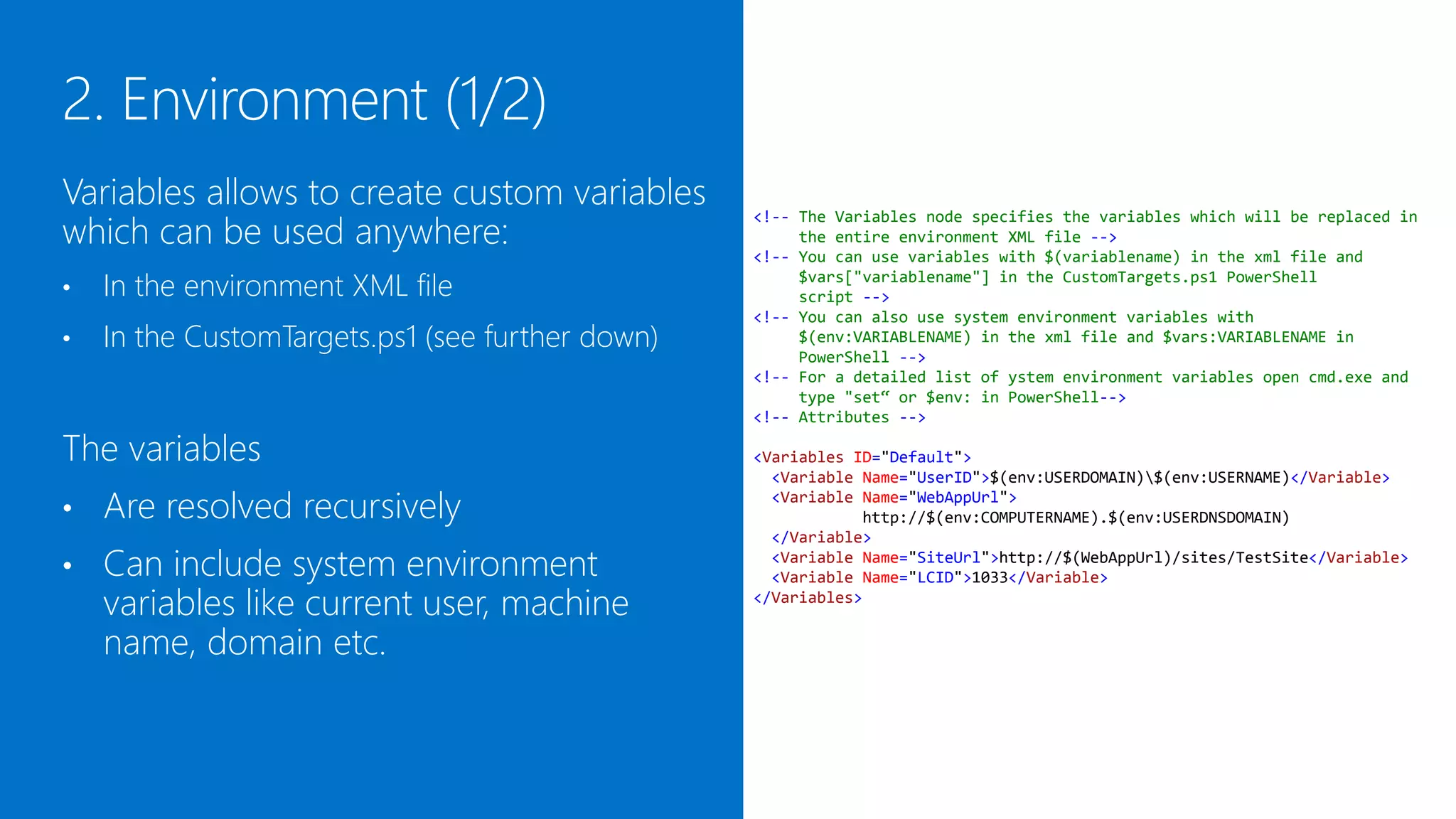 Variables allows to create custom variables
which can be used anywhere:
                                                  <!-- The Variables node specifies the variables which will be replaced in
                                                       the entire environment XML file -->
                                                  <!-- You can use variables with $(variablename) in the xml file and

•   In the environment XML file                        $vars["variablename"] in the CustomTargets.ps1 PowerShell
                                                       script -->
                                                  <!-- You can also use system environment variables with
•   In the CustomTargets.ps1 (see further down)        $(env:VARIABLENAME) in the xml file and $vars:VARIABLENAME in
                                                       PowerShell -->
                                                  <!-- For a detailed list of ystem environment variables open cmd.exe and
                                                       type "set“ or "Get-ChildItem env:" in PowerShell-->
                                                  <!-- Attributes -->

The variables                                     <Variables ID="Default">
                                                    <Variable Name="UserID">$(env:USERDOMAIN)$(env:USERNAME)</Variable>

•   Are resolved recursively                        <Variable Name="WebAppUrl">
                                                              http://$(env:COMPUTERNAME).$(env:USERDNSDOMAIN)
                                                    </Variable>
•   Can include system environment                  <Variable Name="SiteUrl">http://$(WebAppUrl)/sites/TestSite</Variable>
                                                    <Variable Name="LCID">1033</Variable>
    variables like current user, machine          </Variables>


    name, domain etc.
 