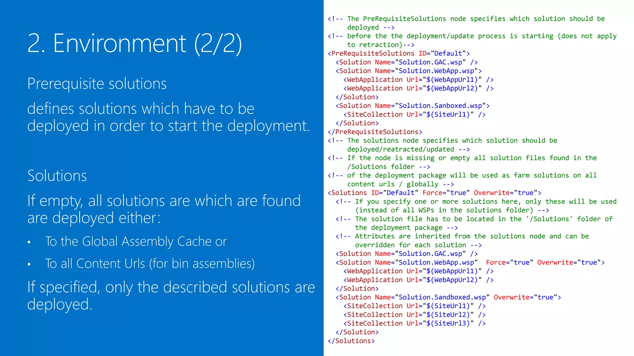 <!-- The PreRequisiteSolutions node specifies which solution should be
                                                     deployed -->
                                                <!-- before the the deployment/update process is starting (does not apply
                                                     to retraction)-->
                                                <PreRequisiteSolutions ID="Default">
                                                  <Solution Name="Solution.GAC.wsp" />
                                                  <Solution Name="Solution.WebApp.wsp">

Prerequisite solutions defines solutions            <WebApplication Url="$(WebAppUrl1)" />
                                                    <WebApplication Url="$(WebAppUrl2)" />

which have to be deployed in order to start       </Solution>
                                                  <Solution Name="Solution.Sanboxed.wsp">

the deployment.                                     <SiteCollection Url="$(SiteUrl1)" />
                                                  </Solution>
                                                </PreRequisiteSolutions>
                                                <!-- The solutions node specifies which solution should be
                                                     deployed/reatracted/updated -->
                                                <!-- If the node is missing or empty all solution files found in the
Solutions                                            /Solutions folder -->
                                                <!-- of the deployment package will be used as farm solutions on all
                                                     content urls / globally -->
If empty or not existing, all solutions which   <Solutions ID="Default" Force="true" Overwrite="true">

are found in the /Solutions folder are
                                                  <!-- If you specify one or more solutions here, only these will be used
                                                       (instead of all WSPs in the solutions folder) -->

deployed either:
                                                  <!-- The solution file has to be located in the '/Solutions' folder of
                                                       the deployment package -->
                                                  <!-- Attributes are inherited from the solutions node and can be

    To the Global Assembly Cache or
                                                       overridden for each solution -->
•                                                 <Solution Name="Solution.GAC.wsp" />
                                                  <Solution Name="Solution.WebApp.wsp" Force="true" Overwrite="true">
•   To all Content Urls (for bin assemblies)        <WebApplication Url="$(WebAppUrl1)" />
                                                    <WebApplication Url="$(WebAppUrl2)" />

If specified, only the given solutions are
                                                  </Solution>
                                                  <Solution Name="Solution.Sandboxed.wsp" Overwrite="true">

deployed.
                                                    <SiteCollection Url="$(SiteUrl1)" />
                                                    <SiteCollection Url="$(SiteUrl2)" />
                                                    <SiteCollection Url="$(SiteUrl3)" />
                                                  </Solution>
                                                </Solutions>
 