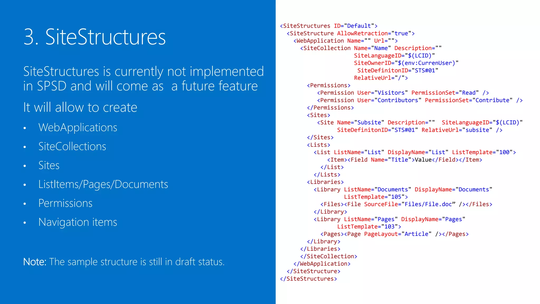 <SiteStructures ID="Default">
                                                         <SiteStructure AllowRetraction="true">
                                                           <WebApplication Name="" Url="">
                                                             <SiteCollection Name="Name" Description=""
                                                                             SiteLanguageID="$(LCID)"
                                                                             SiteOwnerID="$(env:CurrenUser)"
SiteStructures is currently under                                             SiteDefinitonID="STS#01"
                                                                             RelativeUrl="/">
development and will come as a future                          <Permissions>
                                                                  <Permission User="Visitors" PermissionSet="Read" />
feature                                                           <Permission User="Contributors" PermissionSet="Contribute" />
                                                               </Permissions>

It will allow to create
                                                               <Sites>
                                                                  <Site Name="Subsite" Description="" SiteLanguageID="$(LCID)"
                                                                        SiteDefinitonID="STS#01" RelativeUrl="subsite" />

    WebApplications
                                                               </Sites>
•                                                              <Lists>
                                                                 <List ListName="List" DisplayName="List" ListTemplate="100">
•   SiteCollections                                                  <Item><Field Name="Title">Value</Field></Item>
                                                                   </List>

    Sites
                                                                 </Lists>
•                                                              <Libraries>
                                                                 <Library ListName="Documents" DisplayName="Documents"
•   ListItems/Pages/Documents                                             ListTemplate="105">
                                                                   <Files><File SourceFile="Files/File.doc” /></Files>
                                                                 </Library>
•   Permissions                                                  <Library ListName="Pages" DisplayName="Pages"
                                                                        ListTemplate="103">
•   Navigation items                                               <Pages><Page PageLayout="Article" /></Pages>
                                                               </Library>
                                                             </Libraries>
                                                             </SiteCollection>
                                                           </WebApplication>
                                                         </SiteStructure>
Note: The sample structure is still in draft status.   </SiteStructures>
 