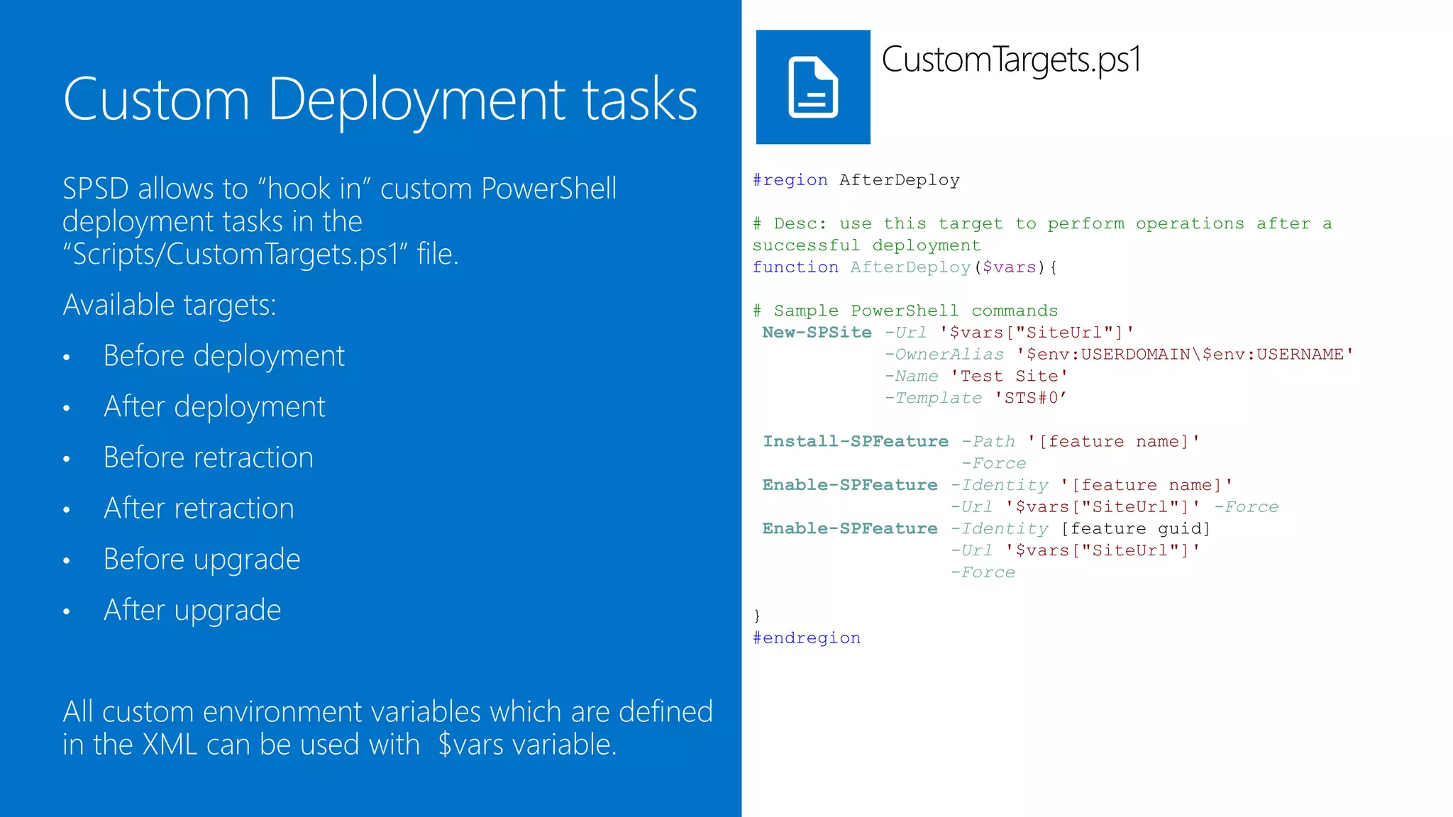 CustomTargets.ps1


SPSD allows to attach custom PowerShell              #region AfterDeploy

deployment tasks to deployment targets in the        # Desc: use this target to perform operations after a
“Scripts/CustomTargets.ps1” file.                    successful deployment
                                                     function AfterDeploy($vars){

Available targets are:                               # Sample PowerShell commands
                                                      New-SPSite -Url '$vars["SiteUrl"]'
•   Before deployment                                            -OwnerAlias '$env:USERDOMAIN$env:USERNAME'
                                                                 -Name 'Test Site'
•   After deployment                                             -Template 'STS#0’

                                                     Install-SPFeature -Path '[feature name]'
•   Before retraction                                                  -Force
                                                     Enable-SPFeature -Identity '[feature name]'
•   After retraction                                                  -Url '$vars["SiteUrl"]' -Force
                                                     Enable-SPFeature -Identity [feature guid]
•   Before upgrade                                                    -Url '$vars["SiteUrl"]'
                                                                      -Force

•   After upgrade                                    }
                                                     #endregion



All custom environment variables which are defined
in the XML are available through the $vars
dictionary variable.
 