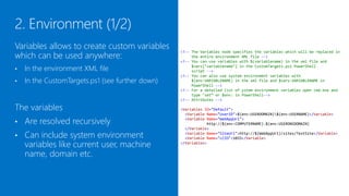 Variables allows to create custom variables
which can be used anywhere:
                                                  <!-- The Variables node specifies the variables which will be replaced in
                                                       the entire environment XML file -->
                                                  <!-- You can use variables with $(variablename) in the xml file and

•   In the environment XML file                        $vars["variablename"] in the CustomTargets.ps1 PowerShell
                                                       script -->
                                                  <!-- You can also use system environment variables with
•   In the CustomTargets.ps1 (see further down)        $(env:VARIABLENAME) in the xml file and $vars:VARIABLENAME in
                                                       PowerShell -->
                                                  <!-- For a detailed list of ystem environment variables open cmd.exe and
                                                       type "set“ or "Get-ChildItem env:" in PowerShell-->
                                                  <!-- Attributes -->

The variables                                     <Variables ID="Default">
                                                    <Variable Name="UserID">$(env:USERDOMAIN)$(env:USERNAME)</Variable>

•   Are resolved recursively                        <Variable Name="WebAppUrl">
                                                              http://$(env:COMPUTERNAME).$(env:USERDNSDOMAIN)
                                                    </Variable>
•   Can include system environment                  <Variable Name="SiteUrl">http://$(WebAppUrl)/sites/TestSite</Variable>
                                                    <Variable Name="LCID">1033</Variable>
    variables like current user, machine          </Variables>


    name, domain etc.
 