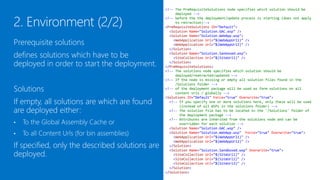 <!-- The PreRequisiteSolutions node specifies which solution should be
                                                     deployed -->
                                                <!-- before the the deployment/update process is starting (does not apply
                                                     to retraction)-->
                                                <PreRequisiteSolutions ID="Default">
                                                  <Solution Name="Solution.GAC.wsp" />
                                                  <Solution Name="Solution.WebApp.wsp">

Prerequisite solutions defines solutions            <WebApplication Url="$(WebAppUrl1)" />
                                                    <WebApplication Url="$(WebAppUrl2)" />

which have to be deployed in order to start       </Solution>
                                                  <Solution Name="Solution.Sanboxed.wsp">

the deployment.                                     <SiteCollection Url="$(SiteUrl1)" />
                                                  </Solution>
                                                </PreRequisiteSolutions>
                                                <!-- The solutions node specifies which solution should be
                                                     deployed/reatracted/updated -->
                                                <!-- If the node is missing or empty all solution files found in the
Solutions                                            /Solutions folder -->
                                                <!-- of the deployment package will be used as farm solutions on all
                                                     content urls / globally -->
If empty or not existing, all solutions which   <Solutions ID="Default" Force="true" Overwrite="true">

are found in the /Solutions folder are
                                                  <!-- If you specify one or more solutions here, only these will be used
                                                       (instead of all WSPs in the solutions folder) -->

deployed either:
                                                  <!-- The solution file has to be located in the '/Solutions' folder of
                                                       the deployment package -->
                                                  <!-- Attributes are inherited from the solutions node and can be

    To the Global Assembly Cache or
                                                       overridden for each solution -->
•                                                 <Solution Name="Solution.GAC.wsp" />
                                                  <Solution Name="Solution.WebApp.wsp" Force="true" Overwrite="true">
•   To all Content Urls (for bin assemblies)        <WebApplication Url="$(WebAppUrl1)" />
                                                    <WebApplication Url="$(WebAppUrl2)" />

If specified, only the given solutions are
                                                  </Solution>
                                                  <Solution Name="Solution.Sandboxed.wsp" Overwrite="true">

deployed.
                                                    <SiteCollection Url="$(SiteUrl1)" />
                                                    <SiteCollection Url="$(SiteUrl2)" />
                                                    <SiteCollection Url="$(SiteUrl3)" />
                                                  </Solution>
                                                </Solutions>
 
