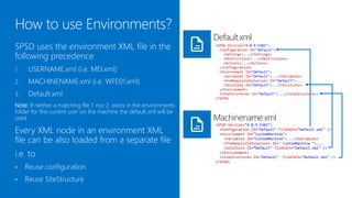 Default.xml
SPSD uses the environment XML file in the                       <SPSD Version="4.0.9.5382">
                                                                  <Configuration ID="Default">

following precedence                                                <Settings>...</Settings>
                                                                    <Restrictions>...</Restrictions>
                                                                    <Actions>...</Actions>
1.    USERNAME.xml (i.e. MEI.xml)                                 </Configuration>
                                                                  <Environment ID="Default">
                                                                    <Variables ID="Default">...</Variables>
2.    MACHINENAME.xml (i.e. WFE01.xml)                              <PreRequisiteSolutions ID="Default">...
                                                                    <Solutions ID="Default">...</Solutions>
                                                                  </Environment>
3.    Default.xml                                                 <SiteStructures ID="Default">...</SiteStructures>
                                                                </SPSD>

Note: If neither a matching file 1. nor 2. exists in the
/environments folder for the current user on the machine, the
default.xml will be used.                                       Machinename.xml
                                                                <SPSD Version="4.0.9.5382">
Every XML node in an environment XML                              <Configuration ID="Default" FilePath="Default.xml" />
                                                                  <Environment ID="CustomMachine">
file can be also loaded from a separate file                        <Variables ID="CustomMachine">...</Variables>
                                                                    <PreRequisiteSolutions ID=" CustomMachine ">...
                                                                    <Solutions ID=“Default" FilePath="Default.xml" />
i.e. to                                                           </Environment>
                                                                  <SiteStructures ID="Default" FilePath="Default.xml" />
                                                                </SPSD>
•    Reuse configuration
•    Reuse SiteStructure
 