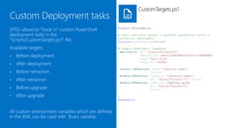 CustomTargets.ps1


SPSD allows to attach custom PowerShell              #region AfterDeploy

deployment tasks to deployment targets in the        # Desc: use this target to perform operations after a
“Scripts/CustomTargets.ps1” file.                    successful deployment
                                                     function AfterDeploy($vars){

Available targets are:                               # Sample PowerShell commands
                                                      New-SPSite -Url '$vars["SiteUrl"]'
•   Before deployment                                            -OwnerAlias '$env:USERDOMAIN$env:USERNAME'
                                                                 -Name 'Test Site'
•   After deployment                                             -Template 'STS#0’

                                                     Install-SPFeature -Path '[feature name]'
•   Before retraction                                                  -Force
                                                     Enable-SPFeature -Identity '[feature name]'
•   After retraction                                                  -Url '$vars["SiteUrl"]' -Force
                                                     Enable-SPFeature -Identity [feature guid]
•   Before upgrade                                                    -Url '$vars["SiteUrl"]'
                                                                      -Force

•   After upgrade                                    }
                                                     #endregion



All custom environment variables which are defined
in the XML are available through the $vars
dictionary variable.
 